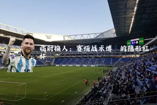 临时换人：赛场战术博弈的隐形杠杆